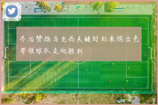 乔治赞扬马克西关键时刻表现出色带领球队走向胜利