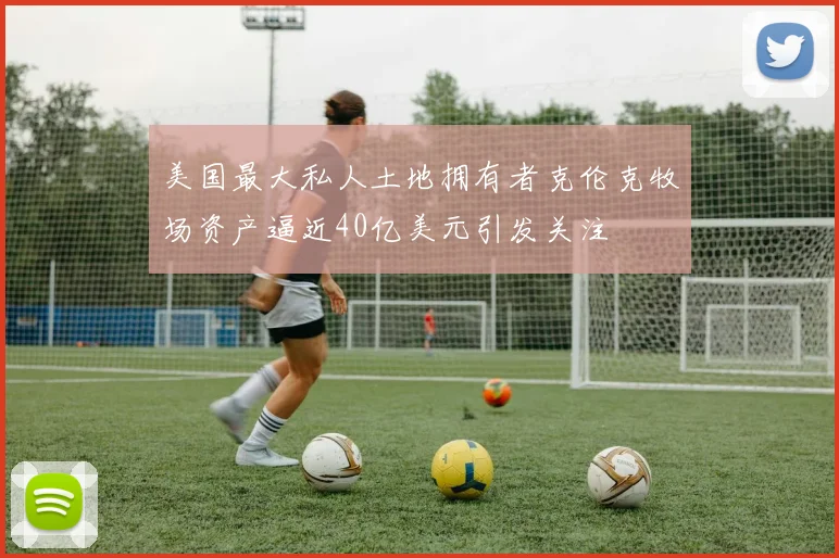 美国最大私人土地拥有者克伦克牧场资产逼近40亿美元引发关注
