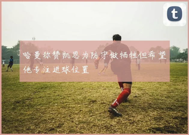 哈曼称赞凯恩为防守做牺牲但希望他专注进球位置