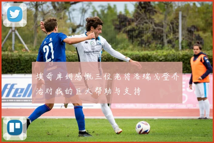 埃奇库姆感慨三位老将洛瑞戈登乔治对我的巨大帮助与支持