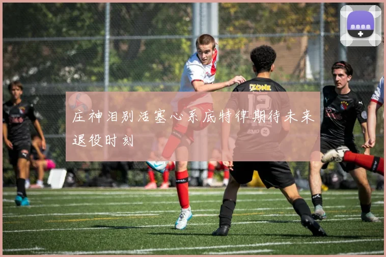 庄神泪别活塞心系底特律期待未来退役时刻
