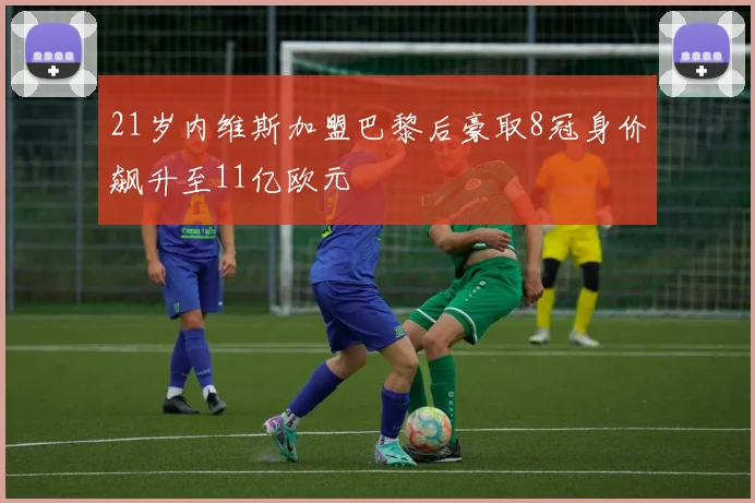 21岁内维斯加盟巴黎后豪取8冠身价飙升至11亿欧元