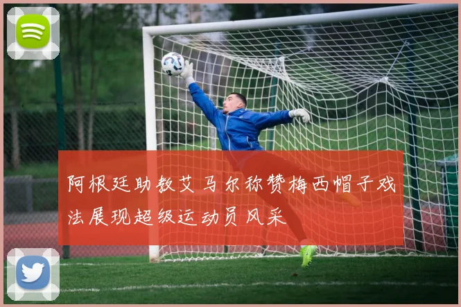 阿根廷助教艾马尔称赞梅西帽子戏法展现超级运动员风采