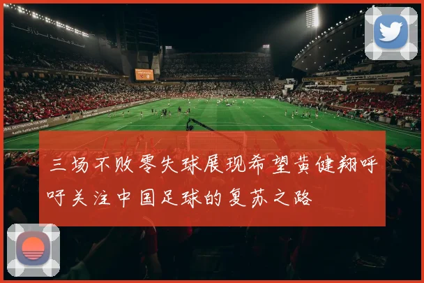 三场不败零失球展现希望黄健翔呼吁关注中国足球的复苏之路