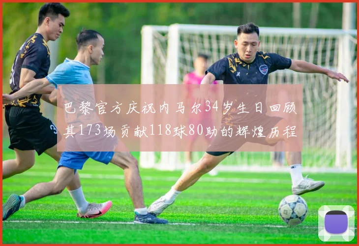 巴黎官方庆祝内马尔34岁生日回顾其173场贡献118球80助的辉煌历程