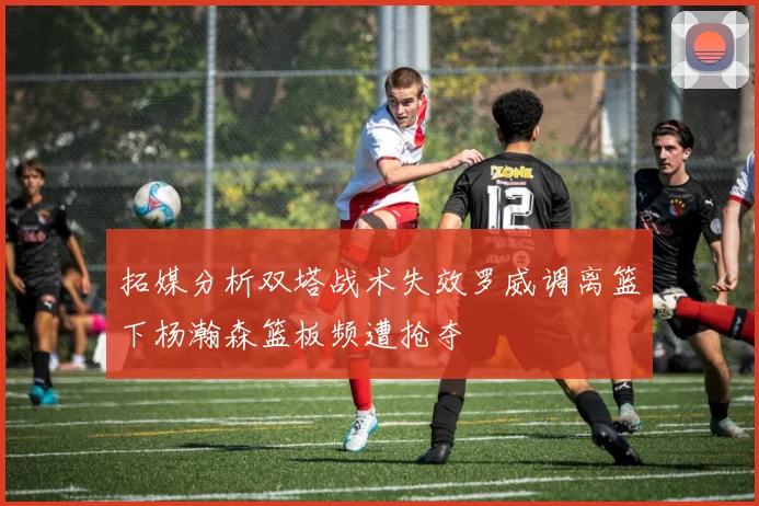 拓媒分析双塔战术失效罗威调离篮下杨瀚森篮板频遭抢夺
