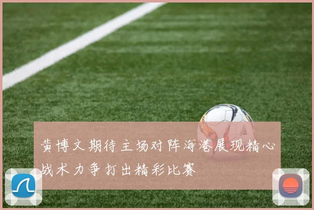 黄博文期待主场对阵海港展现精心战术力争打出精彩比赛