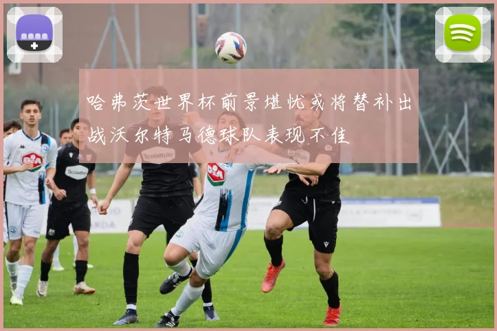 哈弗茨世界杯前景堪忧或将替补出战沃尔特马德球队表现不佳