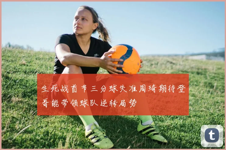 生死战首节三分球失准周琦期待登哥能带领球队逆转局势