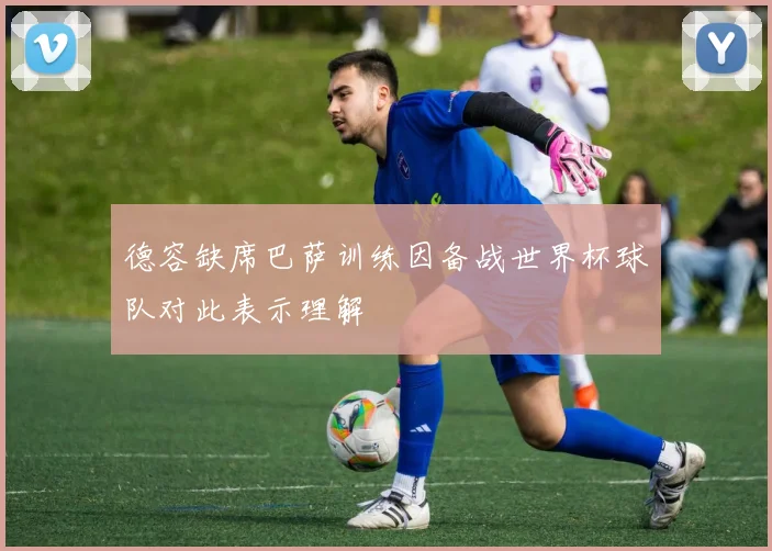 德容缺席巴萨训练因备战世界杯球队对此表示理解