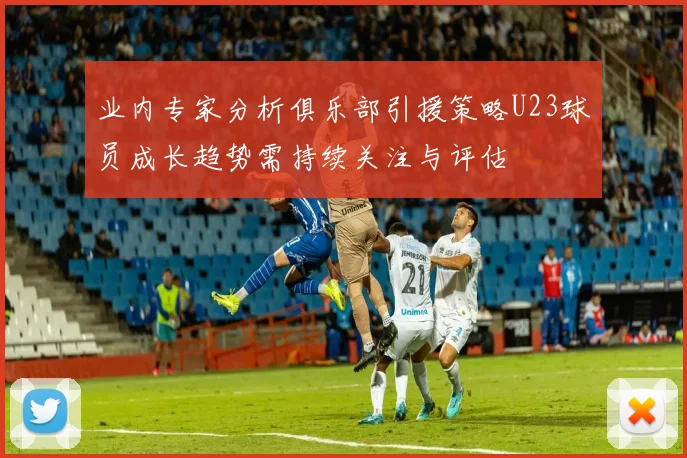 业内专家分析俱乐部引援策略U23球员成长趋势需持续关注与评估