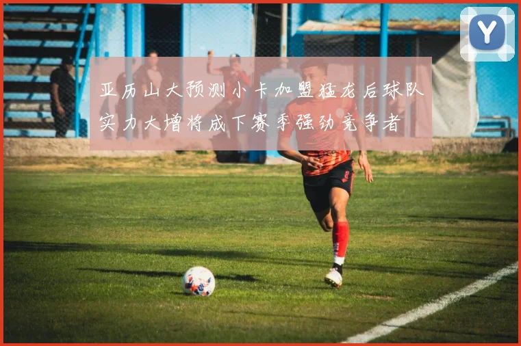 亚历山大预测小卡加盟猛龙后球队实力大增将成下赛季强劲竞争者