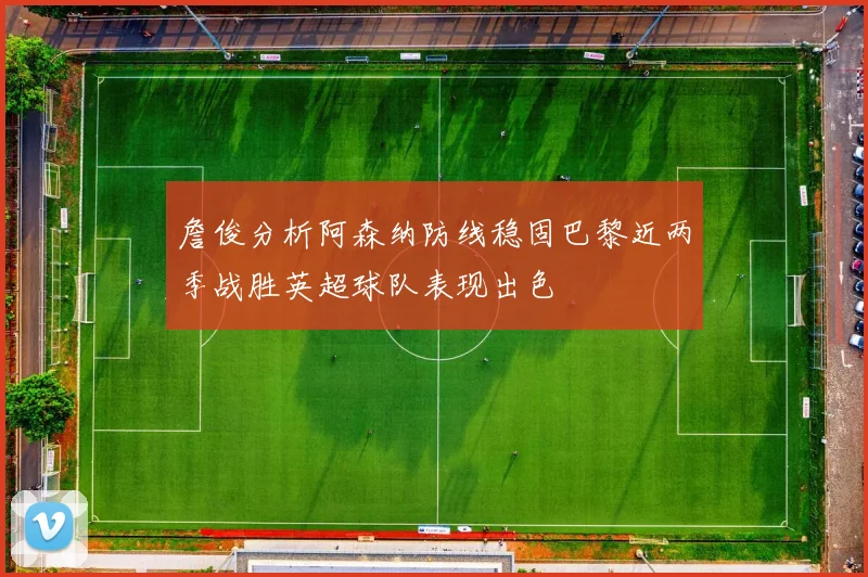 詹俊分析阿森纳防线稳固巴黎近两季战胜英超球队表现出色