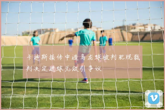 卡迪斯接传中造乌龙球被判犯规裁判决定进球无效引争议