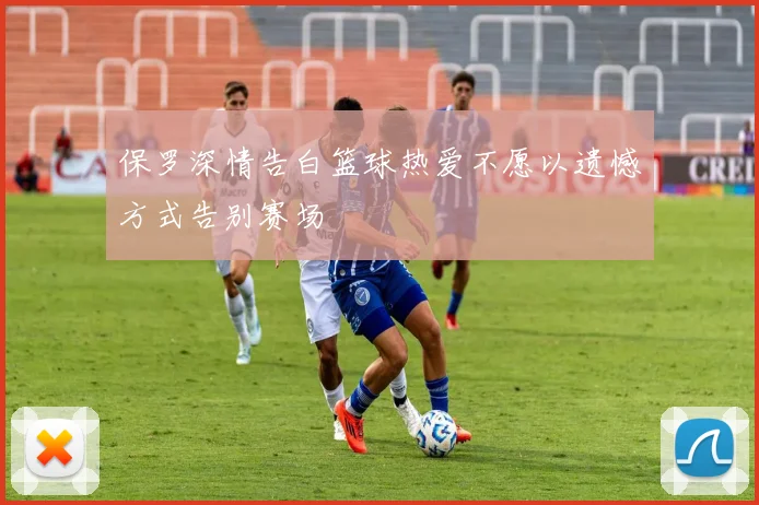 保罗深情告白篮球热爱不愿以遗憾方式告别赛场