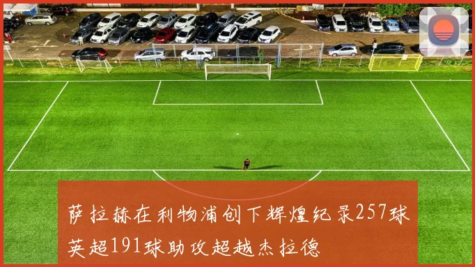 萨拉赫在利物浦创下辉煌纪录257球英超191球助攻超越杰拉德