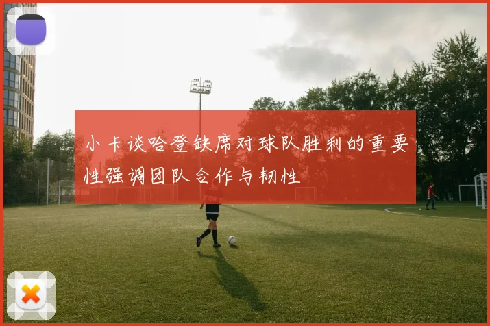 小卡谈哈登缺席对球队胜利的重要性强调团队合作与韧性