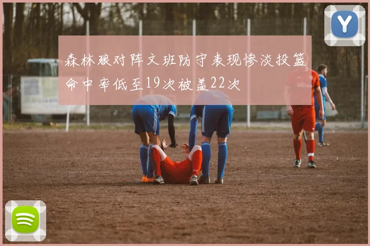 森林狼对阵文班防守表现惨淡投篮命中率低至19次被盖22次
