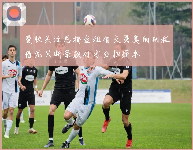 曼联关注恩梅查租借交易奥纳纳租借无买断条款对方分担薪水